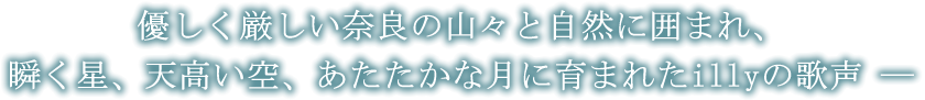 優しく厳しい奈良の山々と自然に囲まれ、瞬く星、天高い空、あたたかな月に育まれたillyの歌声 ―