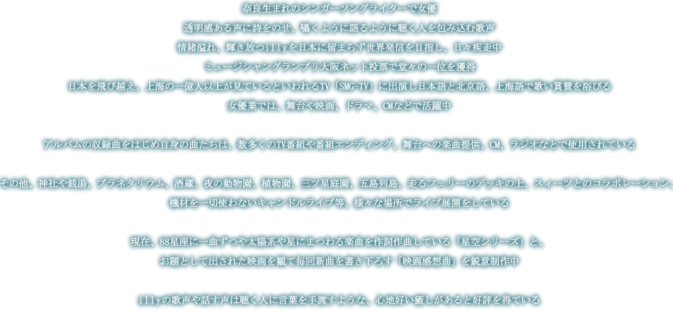 奈良生まれのシンガーソングライターで女優。透明感ある声に詩をのせ、囁くように語るように聴く人を包み込む歌声。情緒溢れ、輝き放つillyを日本に留まらず世界発信を目指し、日々疾走中。ミュージシャングランプリ大阪ネット投票で堂々の一位を獲得。日本を飛び越え、上海の一億人以上が見ているといわれるTV「SMG-TV」に出演し日本語と北京語、上海語で歌い賞賛を浴びる。女優業では、舞台や映画、ドラマ、CMなどで活躍中。アルバムの収録曲をはじめ自身の曲たちは、数多くのTV番組や番組エンディング、舞台への楽曲提供、CM、ラジオなとで使用されている。その他、神社や銭湯、プラネタリウム、酒蔵、夜の動物園、植物園、三ツ星庭園、五島列島、走るフェリーのデッキの上、スィーツとのコラボレーション、機材を一切使わないキャンドルライブ等、様々な場所でライブ展開をしている。現在、88星座に一曲ずつや太陽系や星にまつわる楽曲を作詞作曲している「星空シリーズ」と、お題として出された映画を観て毎回新曲を書き下ろす「映画感想曲」を鋭意制作中。illyの歌声や話す声は聴く人に言葉を手渡すような、心地好い癒しがあると好評を得ている。